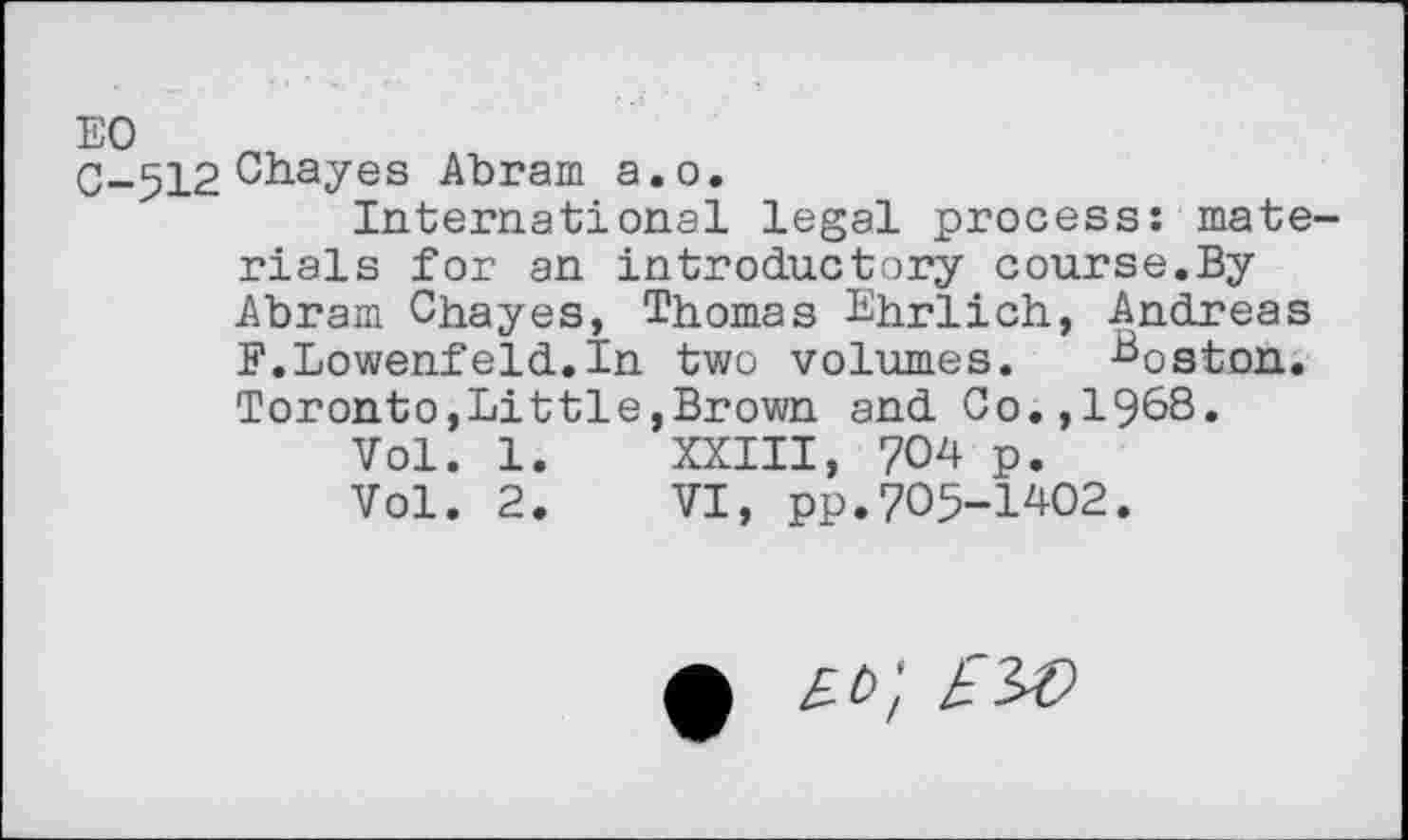 ﻿C-512 Chayes Abram a.o.
International legal process: mate rials for an introductory course.By Abram Chayes, Thomas Ehrlich, Andreas F.Lowenfeld.In two volumes. -Boston. Toronto,Little,Brown and Co.,1968.
Vol. 1.	XXIII, 704 p.
Vol. 2.	VI, pp.705-1402.